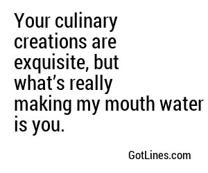 Your culinary creations are exquisite, but what’s really making my mouth water is you.
