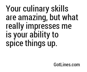 Your culinary skills are amazing, but what really impresses me is your ability to spice things up.
