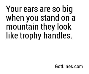 Your ears are so big when you stand on a mountain they look like trophy handles.