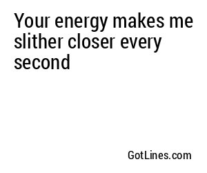 Your energy makes me slither closer every second