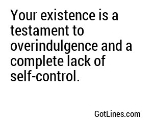 Your existence is a testament to overindulgence and a complete lack of self-control.

