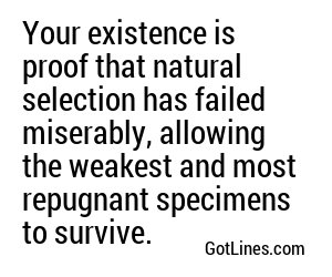 Your existence is proof that natural selection has failed miserably, allowing the weakest and most repugnant specimens to survive.
