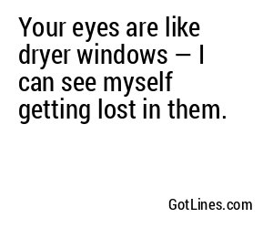 Your eyes are like dryer windows — I can see myself getting lost in them.