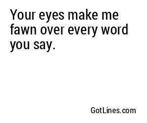 Your eyes make me fawn over every word you say.