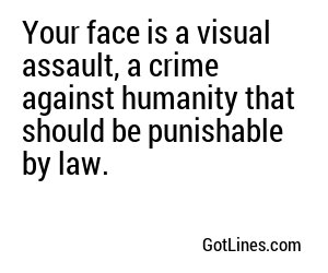 Your face is a visual assault, a crime against humanity that should be punishable by law.
