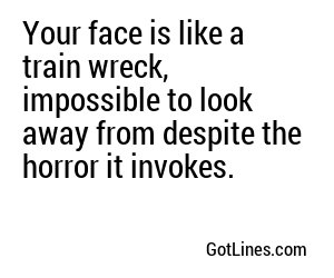 Your face is like a train wreck, a horrifying disaster that leaves onlookers scarred for life.
