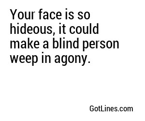 Your face is so hideous, it could make a blind person weep in agony.
