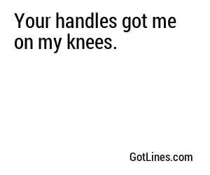 Your handles got me on my knees.