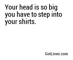 Your head is so big you have to step into your shirts.