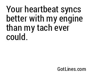 Your heartbeat syncs better with my engine than my tach ever could.