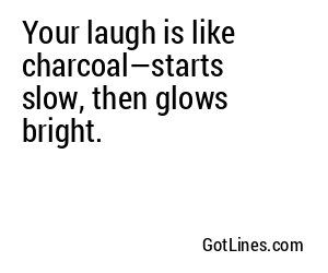 Your laugh is like charcoal—starts slow, then glows bright.