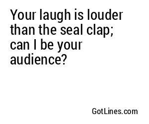 Your laugh is louder than the seal clap; can I be your audience?