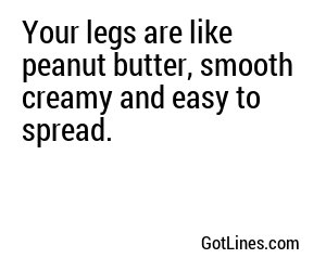 Your legs are like peanut butter, smooth creamy and easy to spread.
