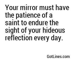 Your mirror must have the patience of a saint to endure the sight of your hideous reflection every day.
