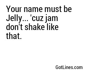 Your name must be Jelly... 'cuz jam don't shake like that.
