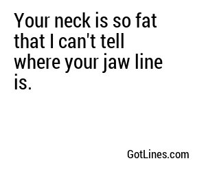 Your neck is so fat that I can't tell where your jaw line is.
