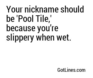 Your nickname should be 'Pool Tile,' because you’re slippery when wet.	