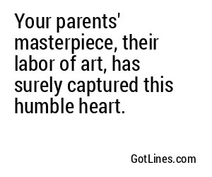 Your parents' masterpiece, their labor of art, has surely captured this humble heart.