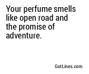 Your perfume smells like open road and the promise of adventure.