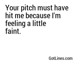 Your pitch must have hit me because I'm feeling a little faint.
