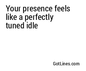 Your presence feels like a perfectly tuned idle