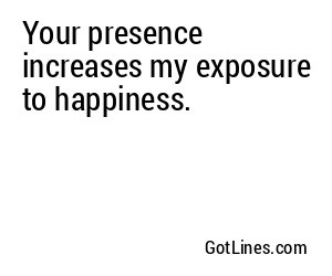 Your presence increases my exposure to happiness.