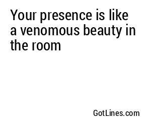 Your presence is like a venomous beauty in the room