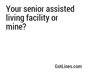 Your senior assisted living facility or mine?
