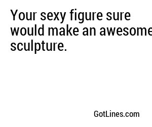 Your sexy figure sure would make an awesome sculpture.
