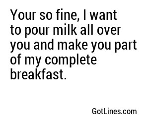 Your so fine, I want to pour milk all over you and make you part of my complete breakfast.
