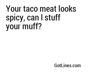 Your taco meat looks spicy, can I stuff your muff?
