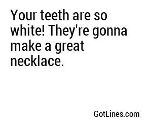 Your teeth are so white! They're gonna make a great necklace.

