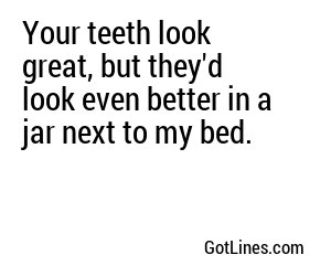Your teeth look great, but they'd look even better in a jar next to my bed.
