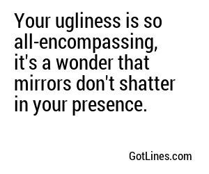 Your ugliness is so all-encompassing, it's a wonder that mirrors don't shatter in your presence.
