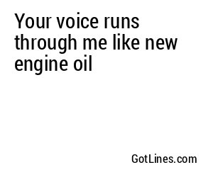 Your voice runs through me like new engine oil
