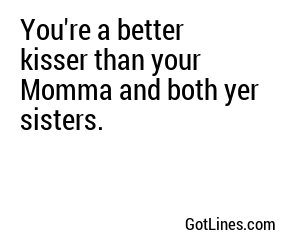 You're a better kisser than your Momma and both yer sisters.
