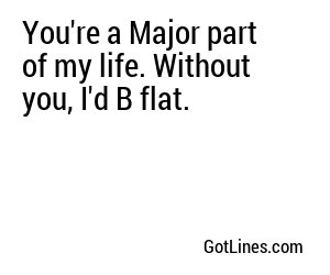 You're a Major part of my life. Without you, I'd B flat.
