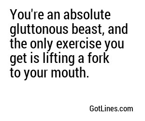 You're an absolute gluttonous beast, and the only exercise you get is lifting a fork to your mouth.