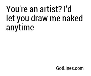 You're an artist? I'd let you draw me naked anytime
