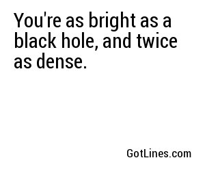 You're as bright as a black hole, and twice as dense.