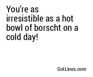 You’re as irresistible as a hot bowl of borscht on a cold day!