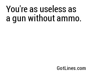 You're as useless as a gun without ammo.