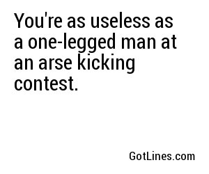 You're as useless as a one-legged man at an arse kicking contest.