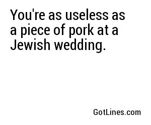 You're as useless as a piece of pork at a Jewish wedding.