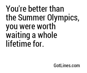 You're better than the Summer Olympics, you were worth waiting a whole lifetime for.
