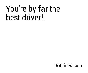 You're by far the best driver!