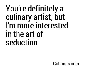 You’re definitely a culinary artist, but I’m more interested in the art of seduction.
