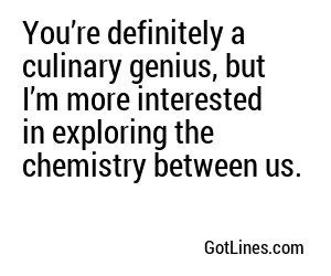 You’re definitely a culinary genius, but I’m more interested in exploring the chemistry between us.
