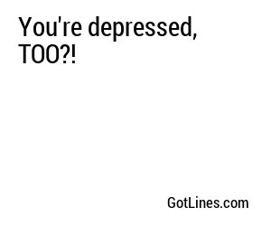 You're depressed, TOO?!
