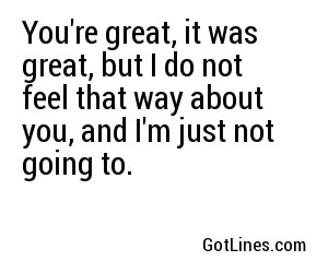 You're great, it was great, but I do not feel that way about you, and I'm just not going to.
